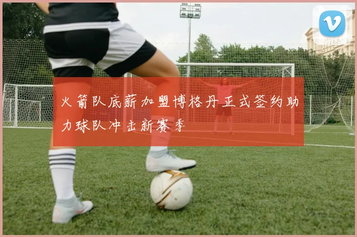 火箭队底薪加盟博格丹正式签约助力球队冲击新赛季