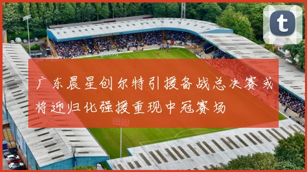 广东晨星创尔特引援备战总决赛或将迎归化强援重现中冠赛场