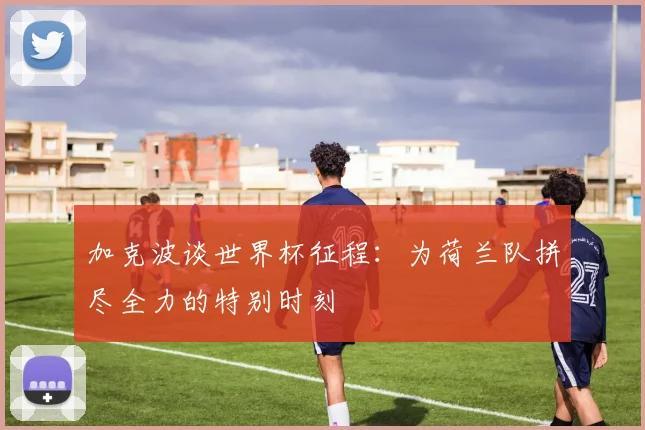 加克波谈世界杯征程：为荷兰队拼尽全力的特别时刻