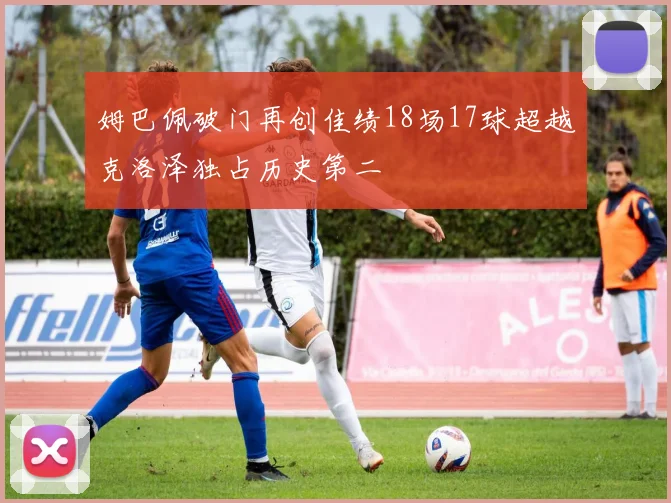 姆巴佩破门再创佳绩18场17球超越克洛泽独占历史第二