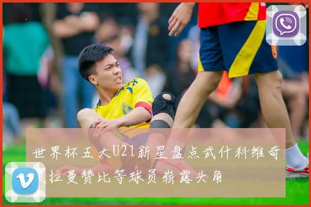 世界杯五大U21新星盘点武什科维奇莫拉曼赞比等球员崭露头角