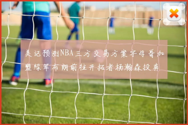 美记预测NBA三方交易方案字母哥加盟绿军布朗前往开拓者杨瀚森投奔雄鹿