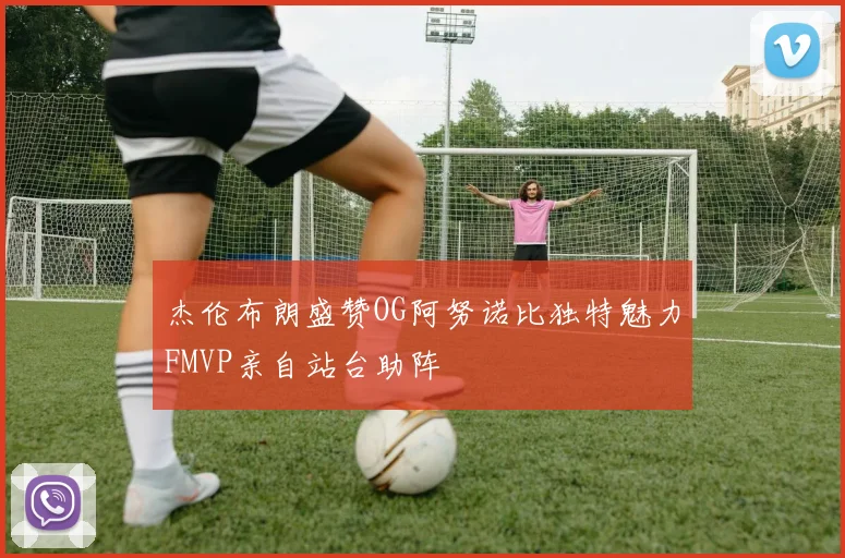 杰伦布朗盛赞OG阿努诺比独特魅力FMVP亲自站台助阵