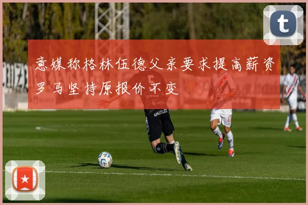 意媒称格林伍德父亲要求提高薪资罗马坚持原报价不变