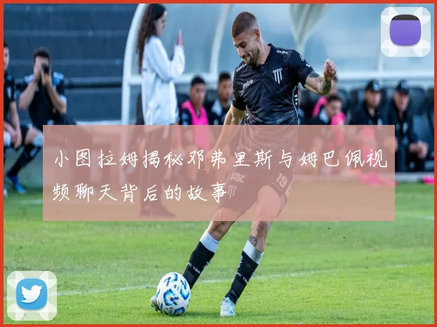 小图拉姆揭秘邓弗里斯与姆巴佩视频聊天背后的故事