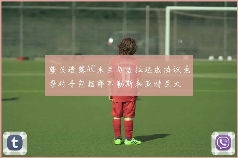 隆戈透露AC米兰与吉拉达成协议竞争对手包括那不勒斯和亚特兰大
