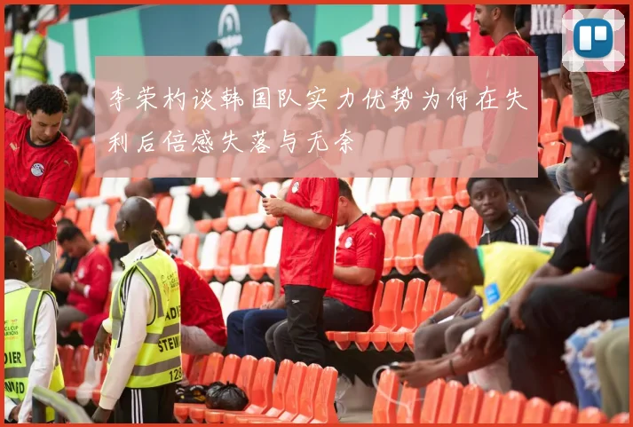 李荣杓谈韩国队实力优势为何在失利后倍感失落与无奈