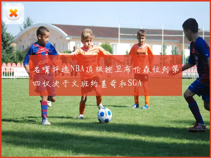 名嘴评选NBA顶级控卫布伦森位列第四仅次于文班约基奇和SGA