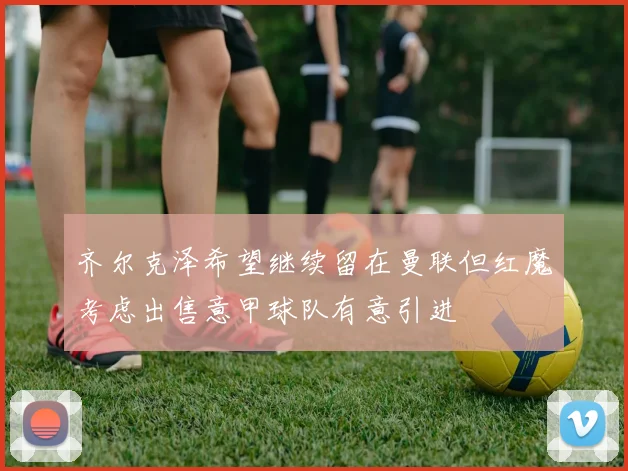 齐尔克泽希望继续留在曼联但红魔考虑出售意甲球队有意引进