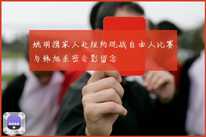 姚明携家人赴纽约观战自由人比赛与韩旭亲密合影留念